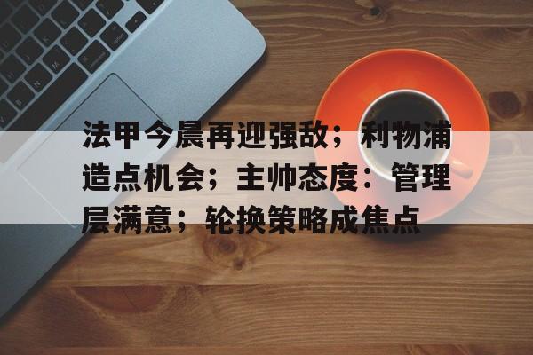 半岛体育平台-包含法甲今晨再迎强敌；利物浦造点机会；主帅态度：管理层满意；轮换策略成焦点的词条